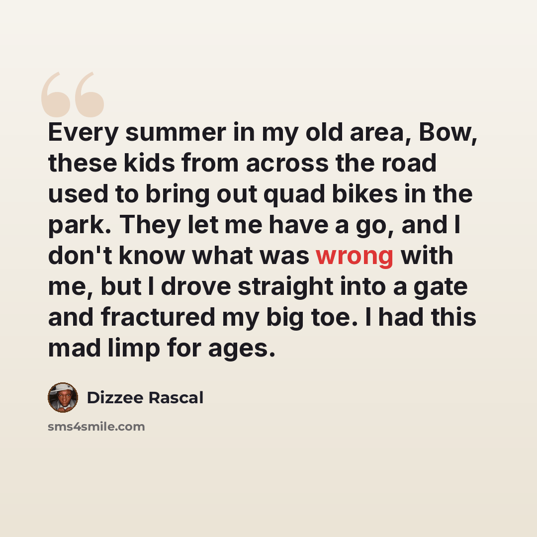 “Every summer in my old area, Bow, these kids from across the road used to bring out quad bikes in the park. They let me have a go, and I don't know what was wrong with me, but I drove straight into a gate and fractured my big toe. I had this mad limp for ages.” quote by Dizzee Rascal