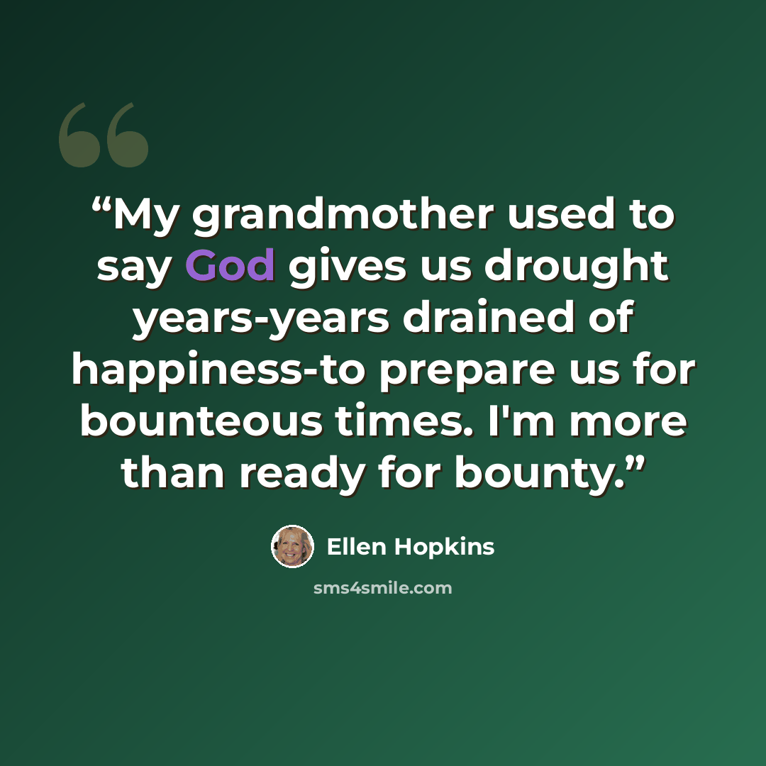 “My grandmother used to say God gives us drought years-years drained of happiness-to prepare us for bounteous times. I'm more than ready for bounty.” quote by Ellen Hopkins
