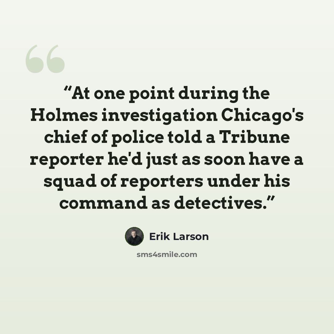 “At one point during the Holmes investigation Chicago's chief of police told a Tribune reporter he'd just as soon have a squad of reporters under his command as detectives.” quote by Erik Larson