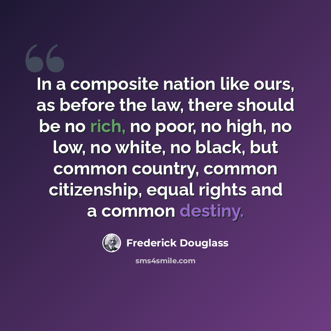 “In a composite nation like ours, as before the law, there should be no rich, no poor, no high, no low, no white, no black, but common country, common citizenship, equal rights and a common destiny.” quote by Frederick Douglass