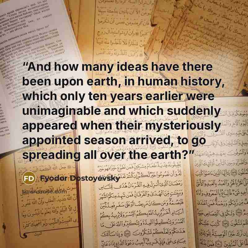 “And how many ideas have there been upon earth, in human history, which only ten years earlier were unimaginable and which suddenly appeared when their mysteriously appointed season arrived, to go spreading all over the earth?” quote by Fyodor Dostoyevsky