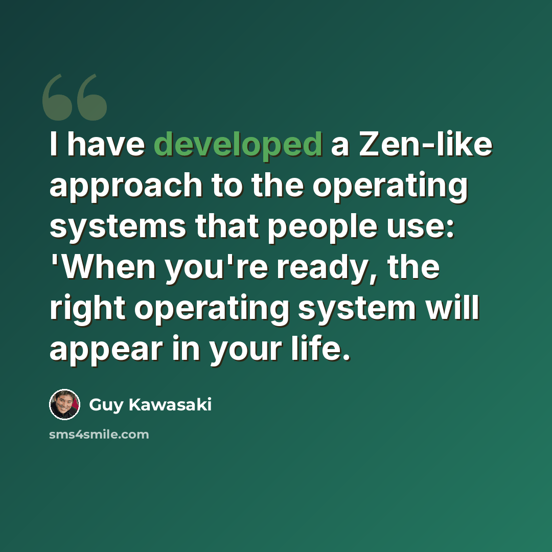 “I have developed a Zen-like approach to the operating systems that people use: 'When you're ready, the right operating system will appear in your life.” quote by Guy Kawasaki