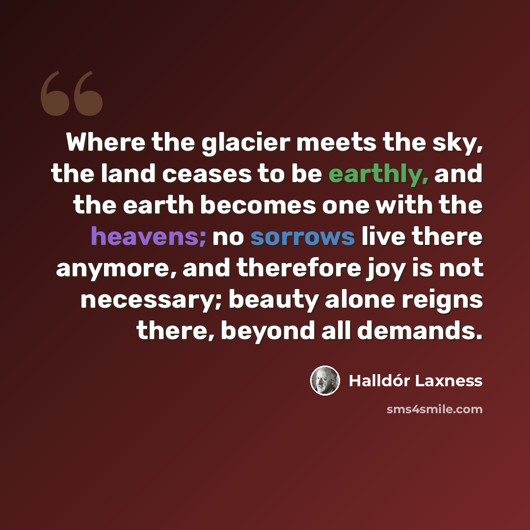 “Where the glacier meets the sky, the land ceases to be earthly, and the earth becomes one with the heavens; no sorrows live there anymore, and therefore joy is not necessary; beauty alone reigns there, beyond all demands.” quote by Halldór Laxness