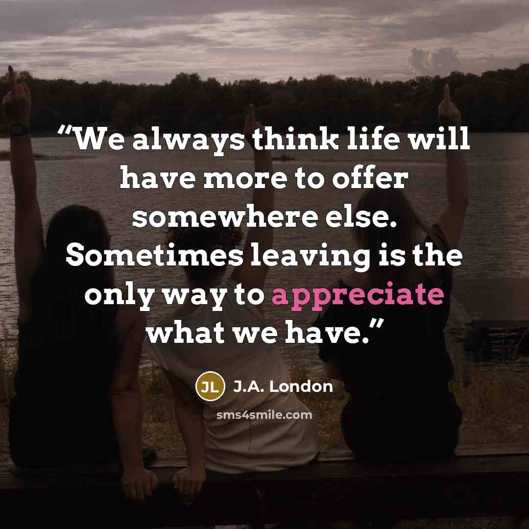 “We always think life will have more to offer somewhere else. Sometimes leaving is the only way to appreciate what we have.” quote by J.A. London