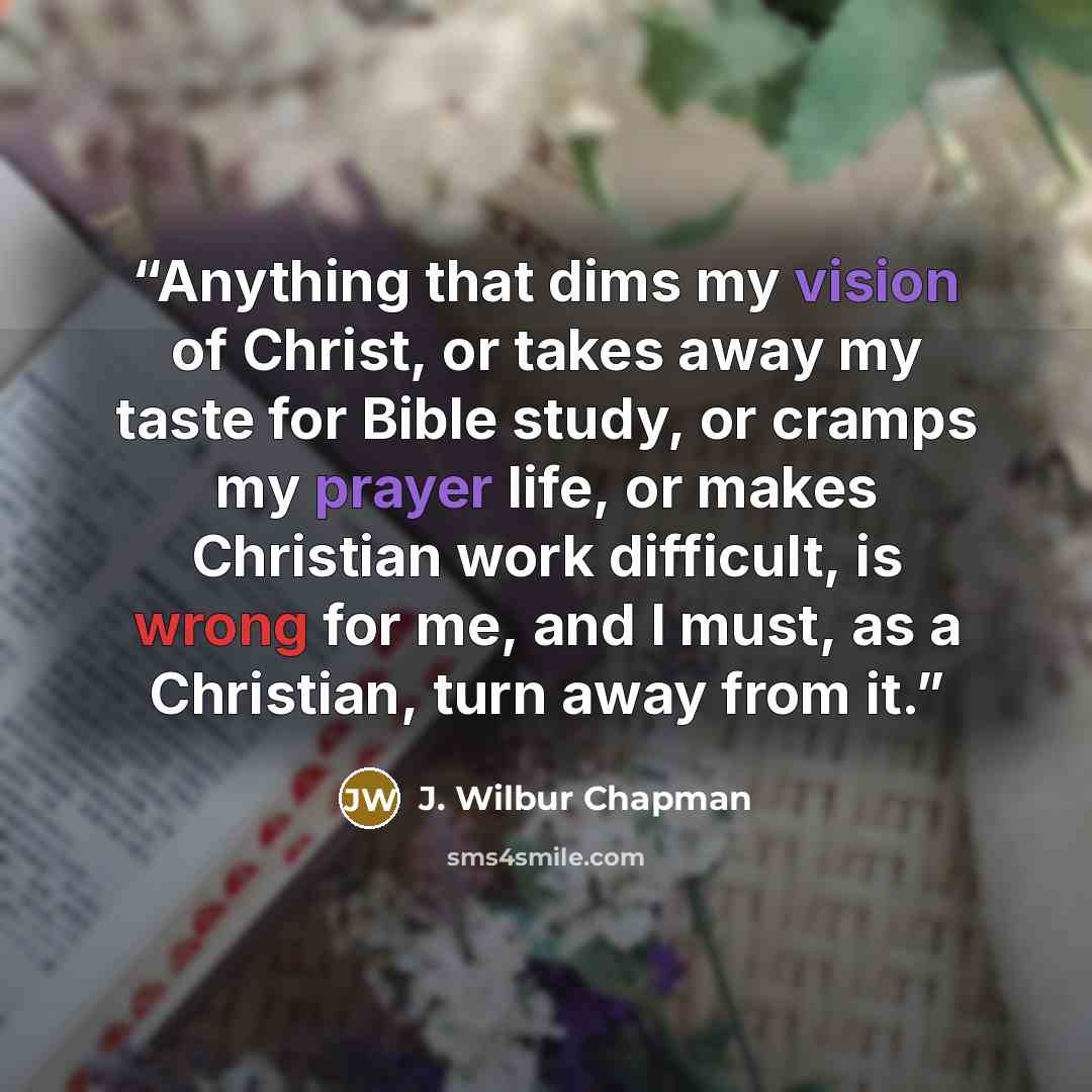 “Anything that dims my vision of Christ, or takes away my taste for Bible study, or cramps my prayer life, or makes Christian work difficult, is wrong for me, and I must, as a Christian, turn away from it.” quote by J. Wilbur Chapman
