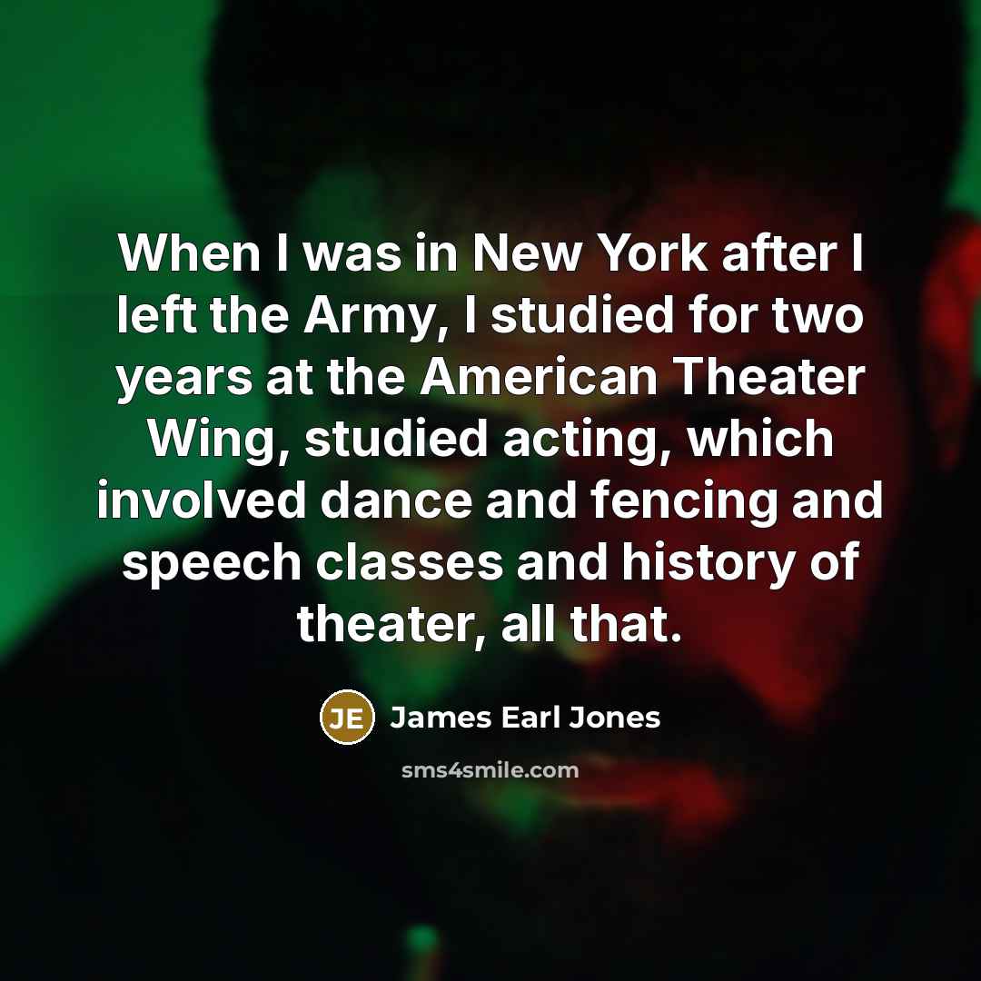 “When I was in New York after I left the Army, I studied for two years at the American Theater Wing, studied acting, which involved dance and fencing and speech classes and history of theater, all that.” quote by James Earl Jones