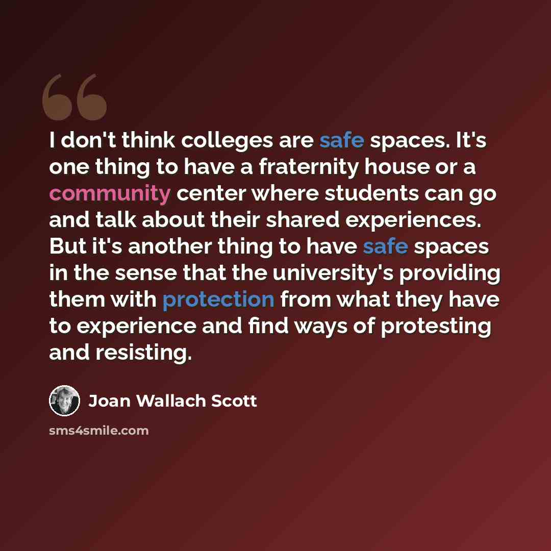 “I don't think colleges are safe spaces. It's one thing to have a fraternity house or a community center where students can go and talk about their shared experiences. But it's another thing to have safe spaces in the sense that the university's providing them with protection from what they have to…” quote by Joan Wallach Scott