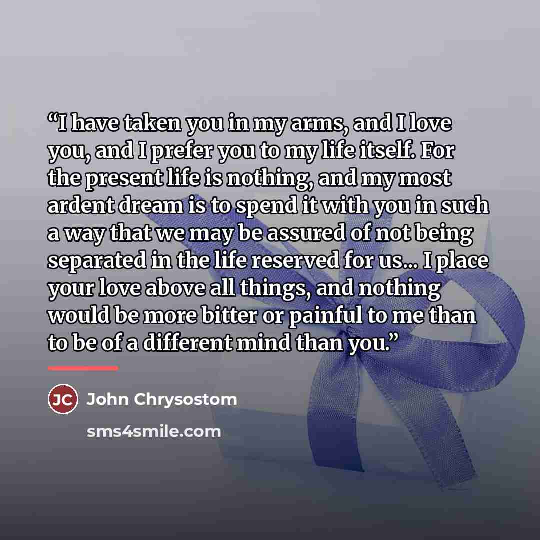 “I have taken you in my arms, and I love you, and I prefer you to my life itself. For the present life is nothing, and my most ardent dream is to spend it with you in such a way that we may be assured of not being separated in the life reserved for us... I place your love above all things, and…” quote by John Chrysostom