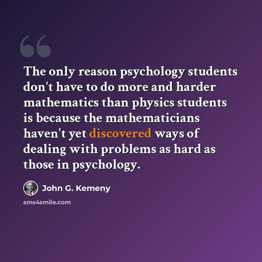 “The only reason psychology students don't have to do more and harder mathematics than physics students is because the mathematicians haven't yet discovered ways of dealing with problems as hard as those in psychology.” quote by John G. Kemeny