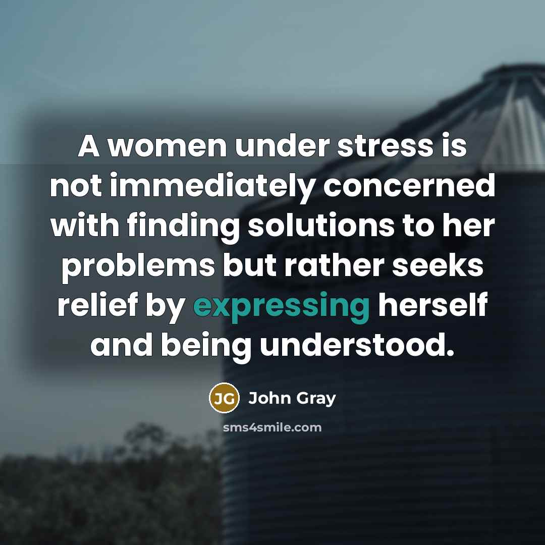 “A women under stress is not immediately concerned with finding solutions to her problems but rather seeks relief by expressing herself and being understood.” quote by John Gray