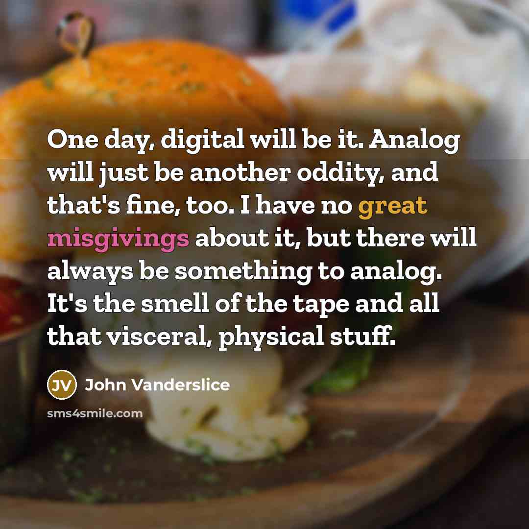 “One day, digital will be it. Analog will just be another oddity, and that's fine, too. I have no great misgivings about it, but there will always be something to analog. It's the smell of the tape and all that visceral, physical stuff.” quote by John Vanderslice