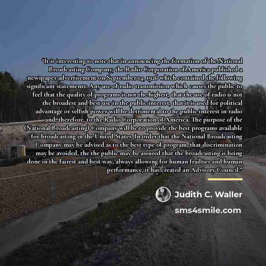 “It is interesting to note that in announcing the formation of the National Broadcasting Company, the Radio Corporation of America published a newspaper advertisement on September 14, 1926 which contained the following significant statements: Any use of radio transmission which causes the public to…” quote by Judith C. Waller