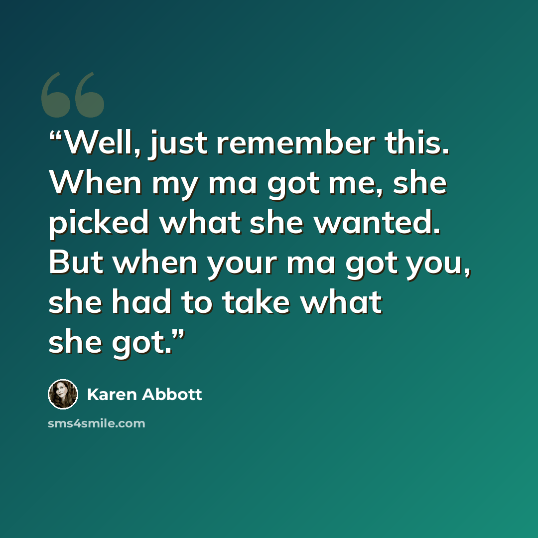 “Well, just remember this. When my ma got me, she picked what she wanted. But when your ma got you, she had to take what she got.” quote by Karen Abbott