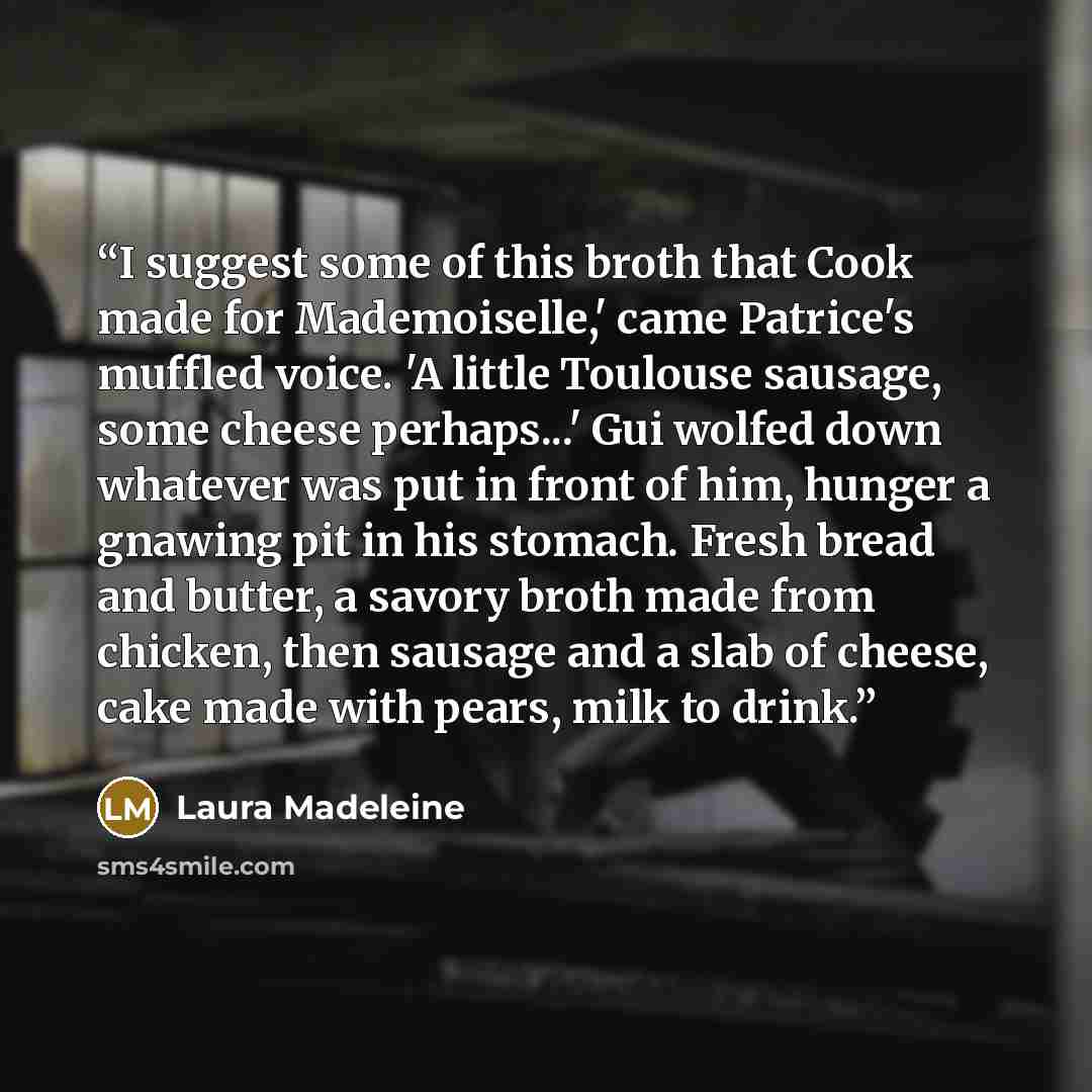 “I suggest some of this broth that Cook made for Mademoiselle,' came Patrice's muffled voice. 'A little Toulouse sausage, some cheese perhaps...' Gui wolfed down whatever was put in front of him, hunger a gnawing pit in his stomach. Fresh bread and butter, a savory broth made from chicken, then…” quote by Laura Madeleine