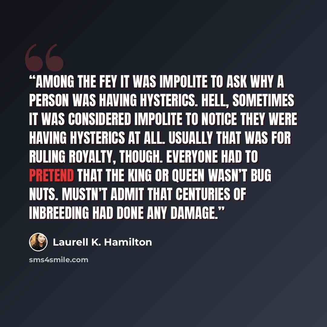 “Among the fey it was impolite to ask why a person was having hysterics. Hell, sometimes it was considered impolite to notice they were having hysterics at all. Usually that was for ruling royalty, though. Everyone had to pretend that the king or queen wasn’t bug nuts. Mustn’t admit that centuries…” quote by Laurell K. Hamilton