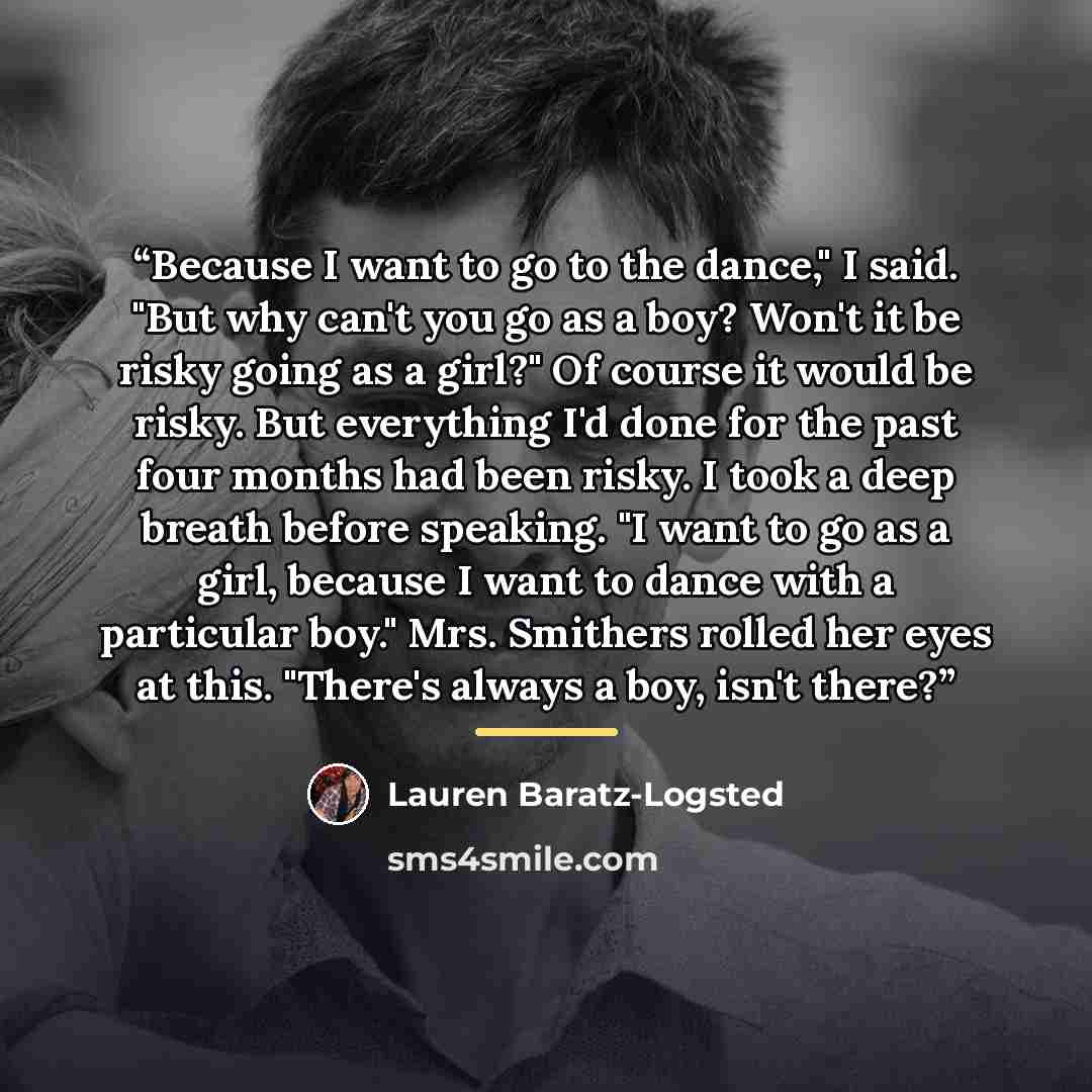 “Because I want to go to the dance," I said. "But why can't you go as a boy? Won't it be risky going as a girl?" Of course it would be risky. But everything I'd done for the past four months had been risky. I took a deep breath before speaking. "I want to go as a girl, because I want to dance with…” quote by Lauren Baratz-Logsted