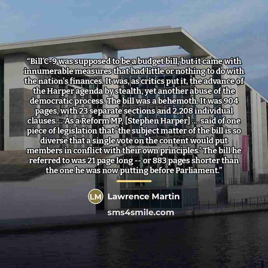 “Bill C-9 was supposed to be a budget bill, but it came with innumerable measures that had little or nothing to do with the nation's finances. It was, as critics put it, the advance of the Harper agenda by stealth, yet another abuse of the democratic process. The bill was a behemoth. It was 904…” quote by Lawrence Martin