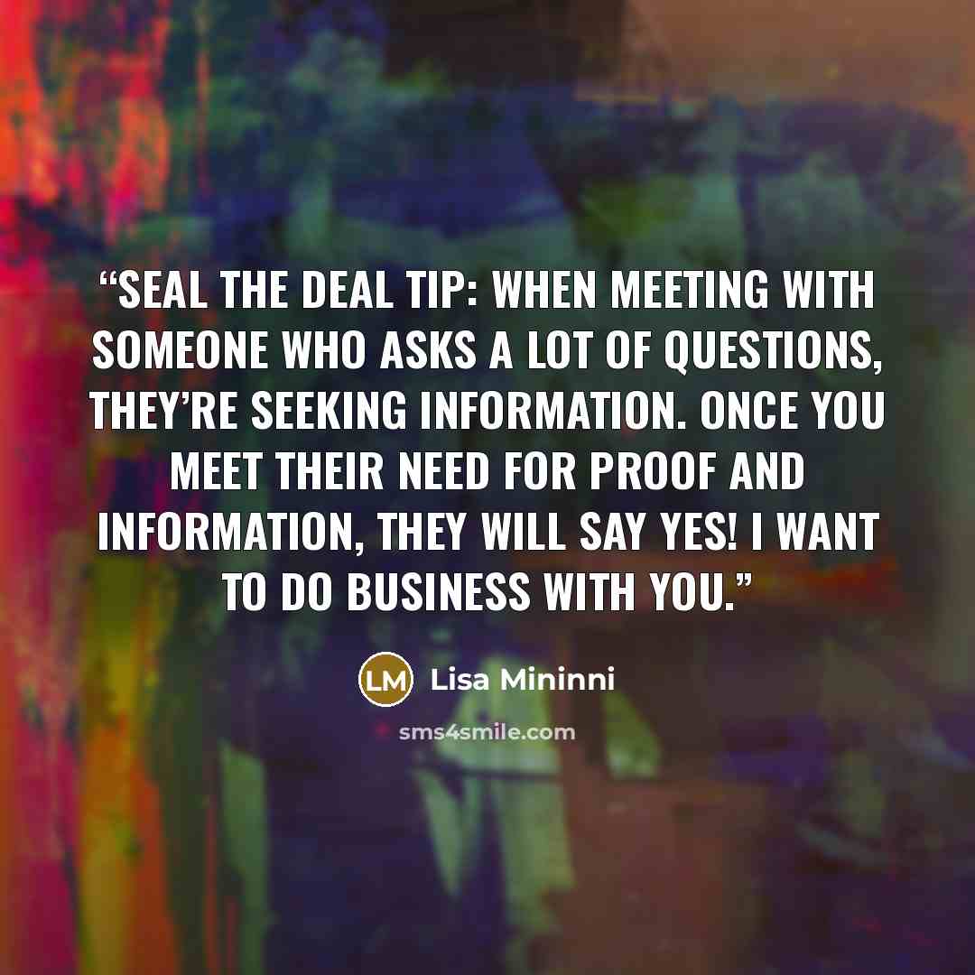 “Seal the Deal Tip: When meeting with someone who asks a lot of questions, they’re seeking information. Once you meet their need for proof and information, they will say Yes! I want to do business with you.” quote by Lisa Mininni