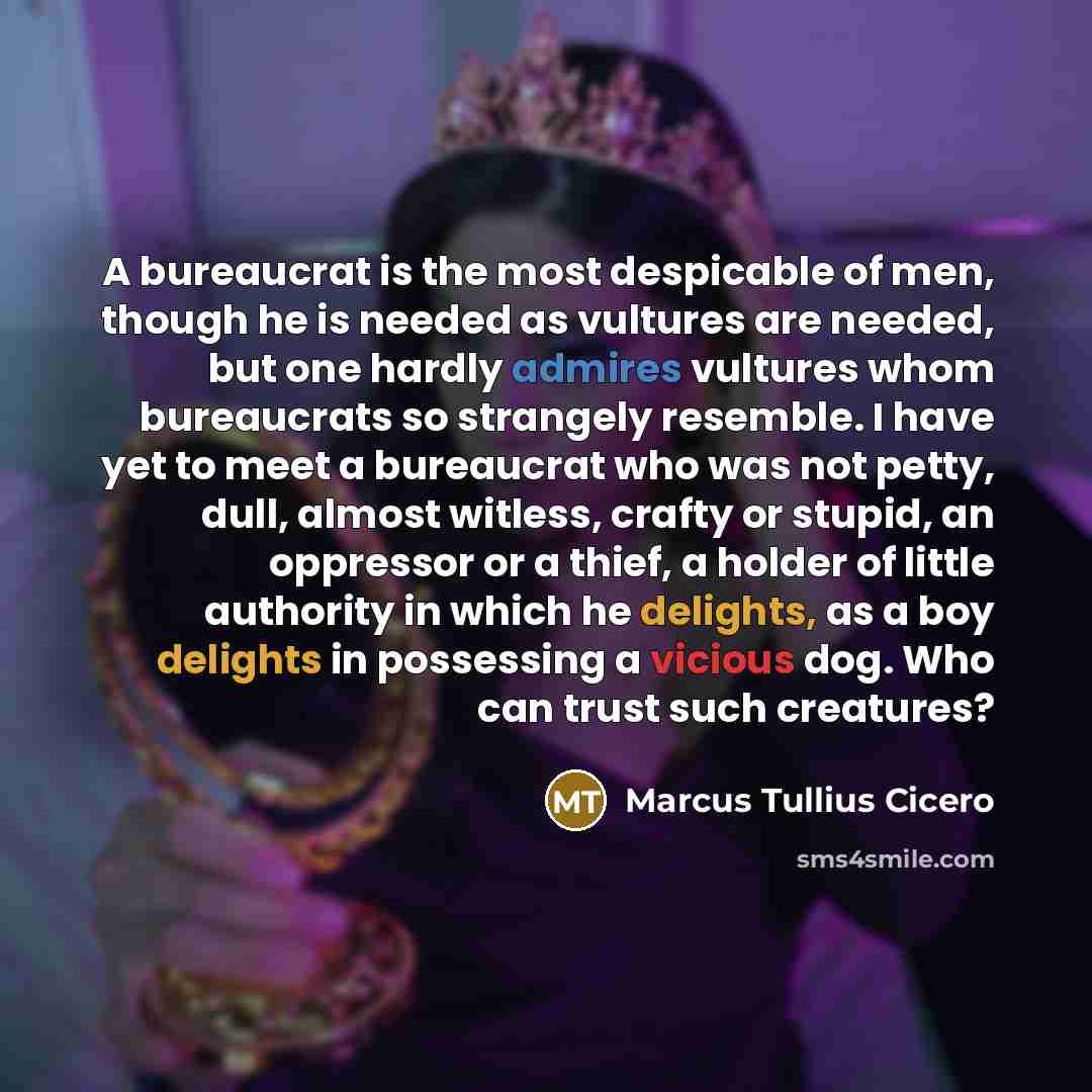 “A bureaucrat is the most despicable of men, though he is needed as vultures are needed, but one hardly admires vultures whom bureaucrats so strangely resemble. I have yet to meet a bureaucrat who was not petty, dull, almost witless, crafty or stupid, an oppressor or a thief, a holder of little…” quote by Marcus Tullius Cicero