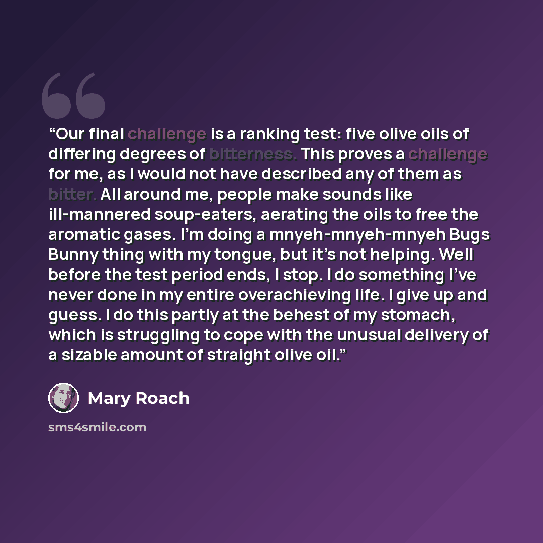 “Our final challenge is a ranking test: five olive oils of differing degrees of bitterness. This proves a challenge for me, as I would not have described any of them as bitter. All around me, people make sounds like ill-mannered soup-eaters, aerating the oils to free the aromatic gases. I’m doing a…” quote by Mary Roach