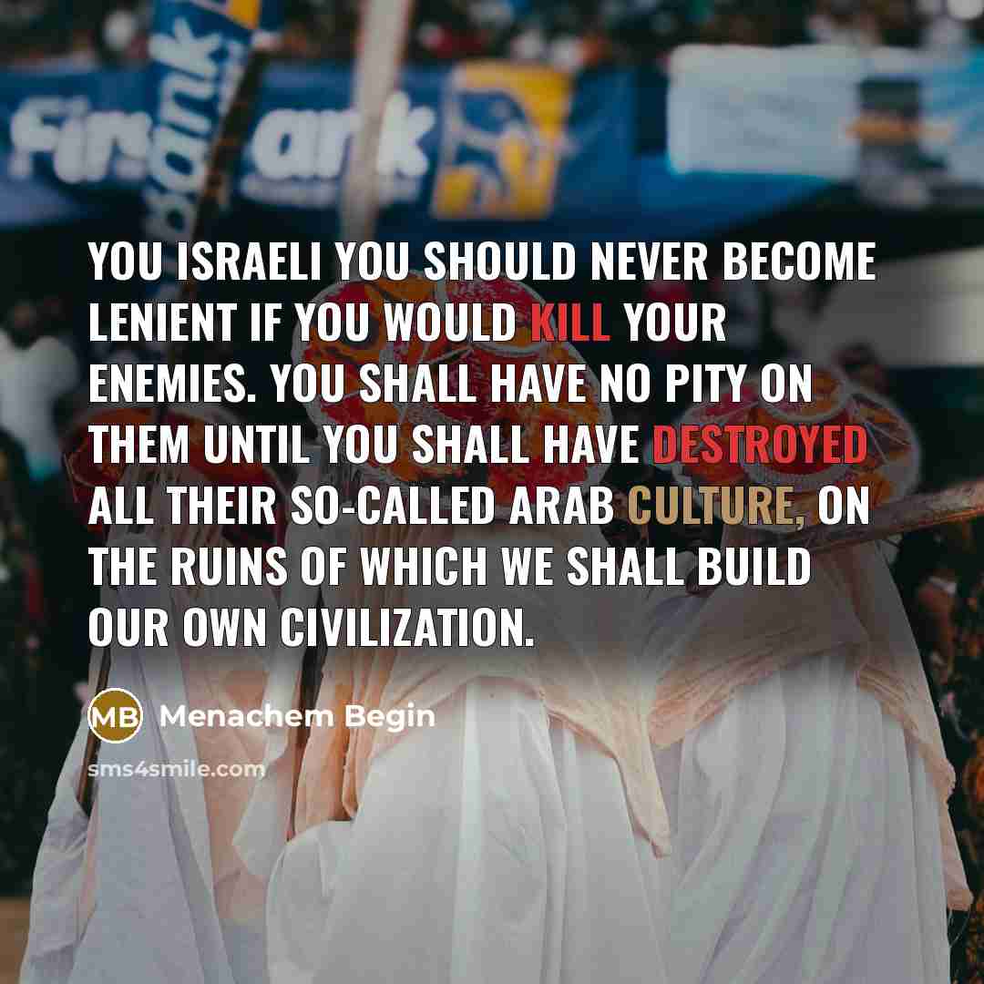 “You Israeli you should never become lenient if you would kill your enemies. You shall have no pity on them until you shall have destroyed all their so-called Arab culture, on the ruins of which we shall build our own civilization.” quote by Menachem Begin