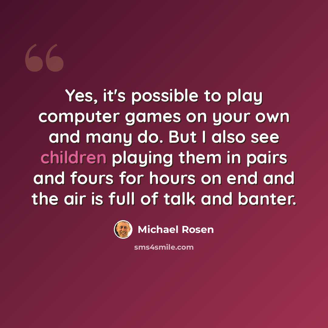 “Yes, it's possible to play computer games on your own and many do. But I also see children playing them in pairs and fours for hours on end and the air is full of talk and banter.” quote by Michael Rosen