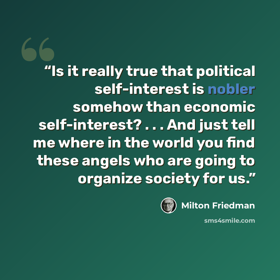 “Is it really true that political self-interest is nobler somehow than economic self-interest? . . . And just tell me where in the world you find these angels who are going to organize society for us.” quote by Milton Friedman
