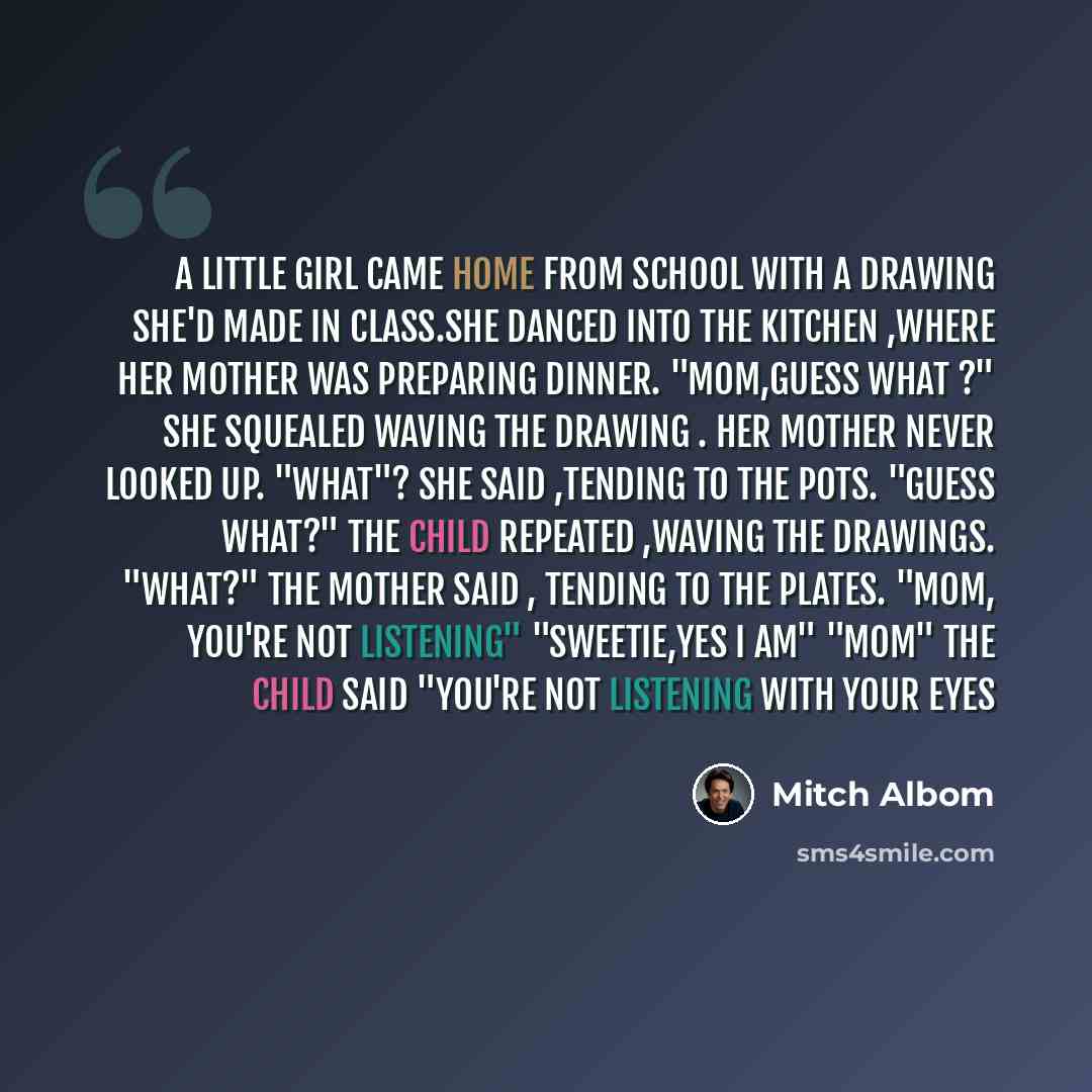 “A little girl came home from school with a drawing she'd made in class.She danced into the kitchen ,where her mother was preparing dinner. "Mom,guess what ?" she squealed waving the drawing . her mother never looked up. "what"? she said ,tending to the pots. "guess what?" the child repeated…” quote by Mitch Albom