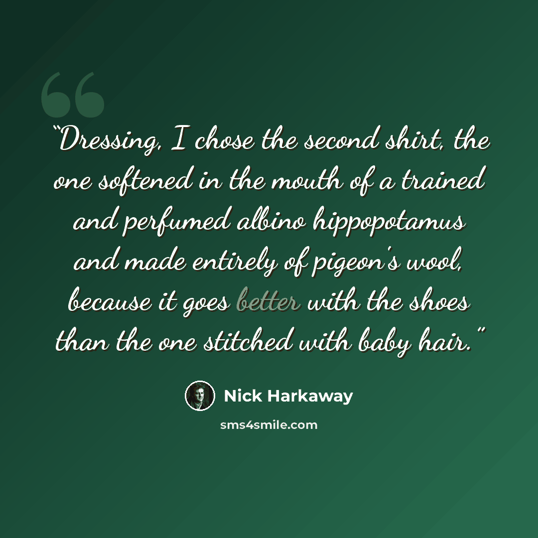 “Dressing, I chose the second shirt, the one softened in the mouth of a trained and perfumed albino hippopotamus and made entirely of pigeon's wool, because it goes better with the shoes than the one stitched with baby hair.” quote by Nick Harkaway