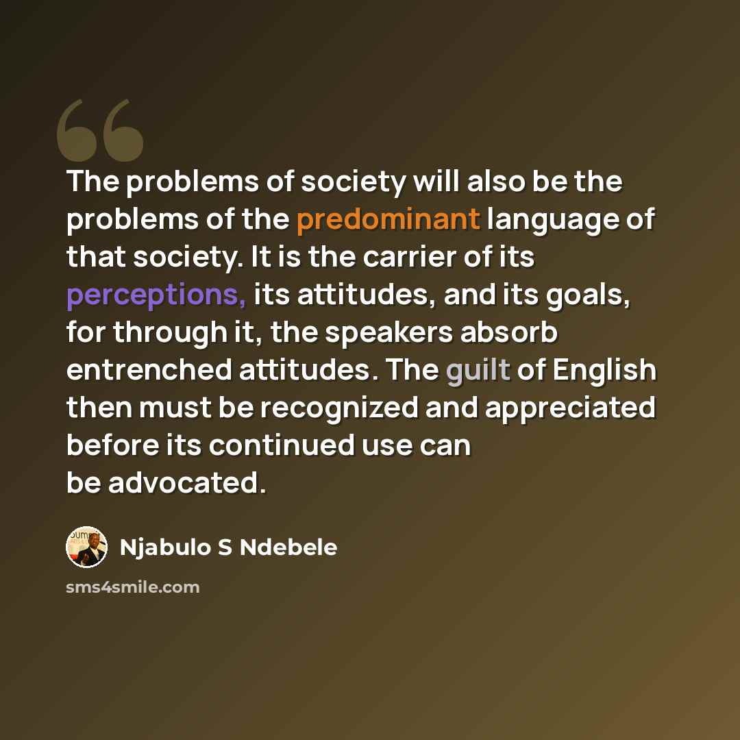 “The problems of society will also be the problems of the predominant language of that society. It is the carrier of its perceptions, its attitudes, and its goals, for through it, the speakers absorb entrenched attitudes. The guilt of English then must be recognized and appreciated before its…” quote by Njabulo S Ndebele