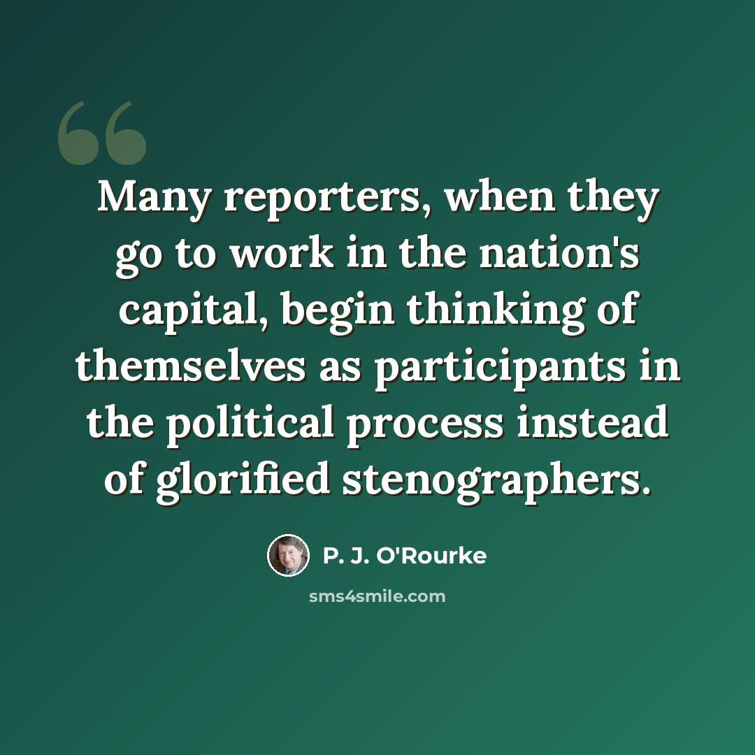 “Many reporters, when they go to work in the nation's capital, begin thinking of themselves as participants in the political process instead of glorified stenographers.” quote by P. J. O'Rourke