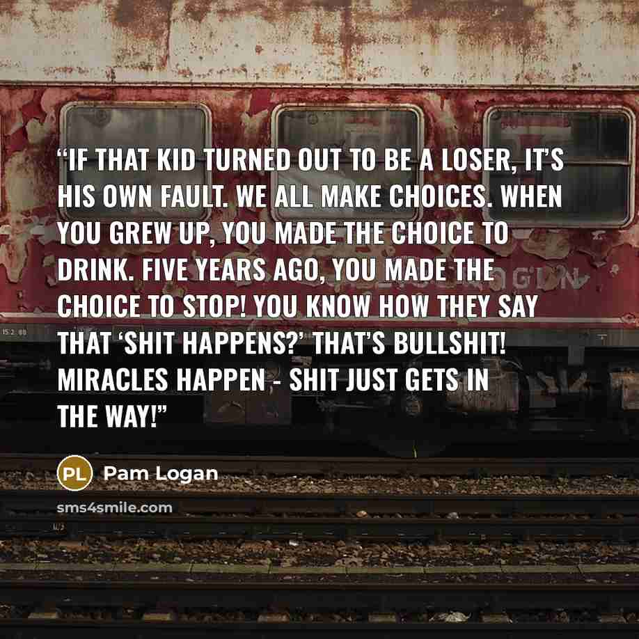 “If that kid turned out to be a loser, it’s his own fault. We all make choices. When you grew up, you made the choice to drink. Five years ago, you made the choice to stop! You know how they say that ‘shit happens?’ That’s bullshit! Miracles happen - shit just gets in the way!” quote by Pam Logan