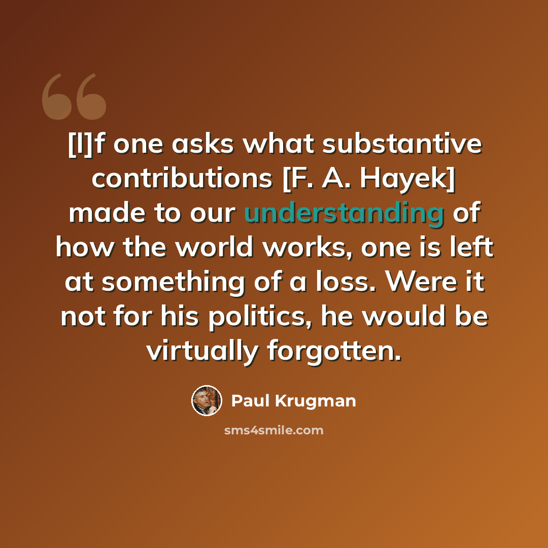 “[I]f one asks what substantive contributions [F. A. Hayek] made to our understanding of how the world works, one is left at something of a loss. Were it not for his politics, he would be virtually forgotten.” quote by Paul Krugman