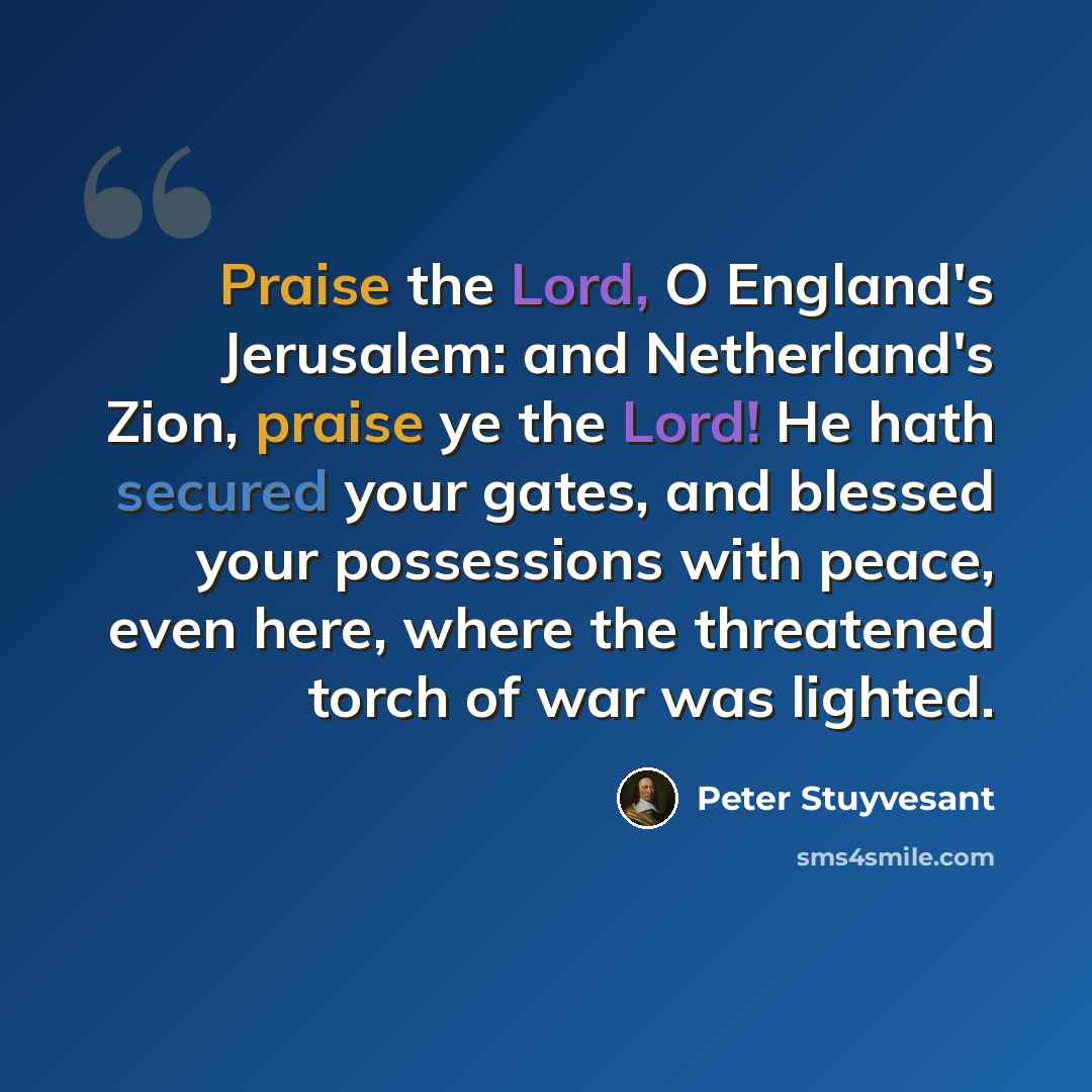 “Praise the Lord, O England's Jerusalem: and Netherland's Zion, praise ye the Lord! He hath secured your gates, and blessed your possessions with peace, even here, where the threatened torch of war was lighted.” quote by Peter Stuyvesant