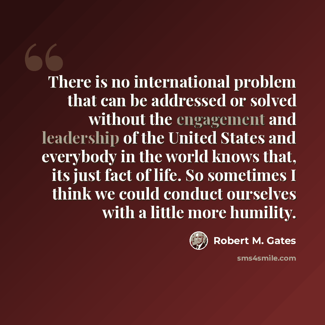 “There is no international problem that can be addressed or solved without the engagement and leadership of the United States and everybody in the world knows that, its just fact of life. So sometimes I think we could conduct ourselves with a little more humility.” quote by Robert M. Gates