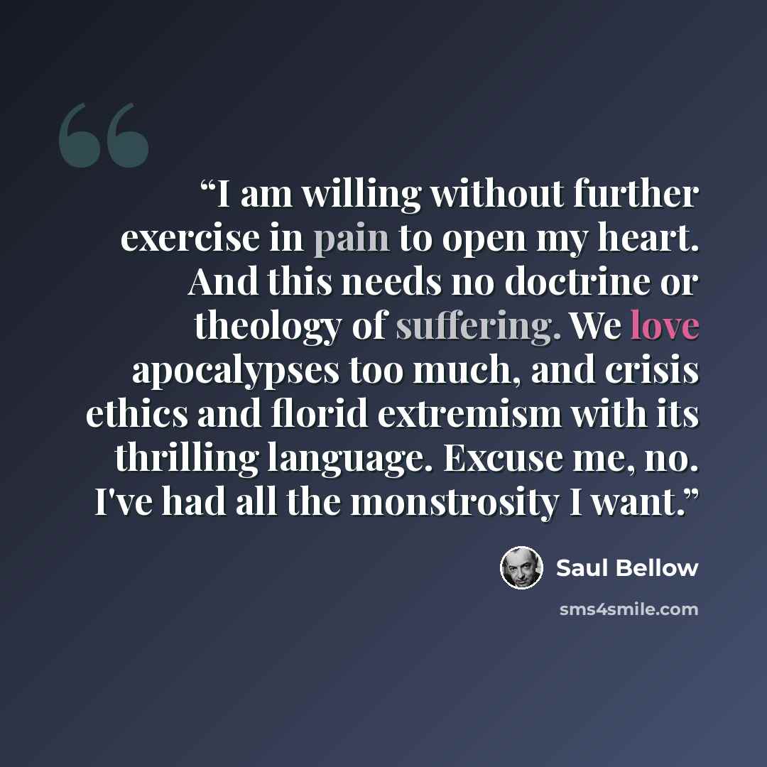 “I am willing without further exercise in pain to open my heart. And this needs no doctrine or theology of suffering. We love apocalypses too much, and crisis ethics and florid extremism with its thrilling language. Excuse me, no. I've had all the monstrosity I want.” quote by Saul Bellow