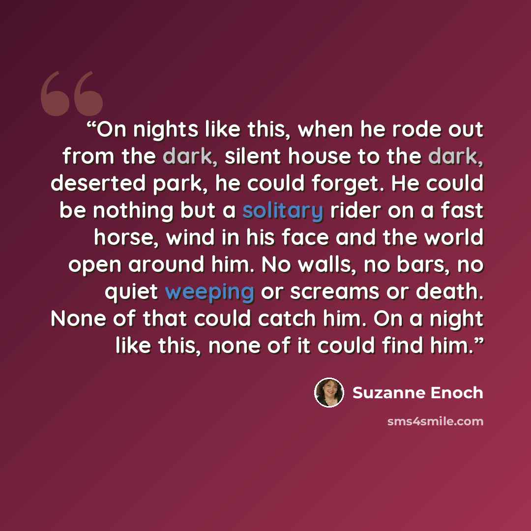 “On nights like this, when he rode out from the dark, silent house to the dark, deserted park, he could forget. He could be nothing but a solitary rider on a fast horse, wind in his face and the world open around him. No walls, no bars, no quiet weeping or screams or death. None of that could catch…” quote by Suzanne Enoch