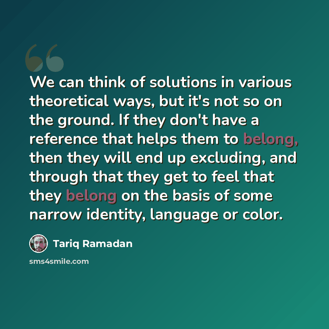 “We can think of solutions in various theoretical ways, but it's not so on the ground. If they don't have a reference that helps them to belong, then they will end up excluding, and through that they get to feel that they belong on the basis of some narrow identity, language or color.” quote by Tariq Ramadan