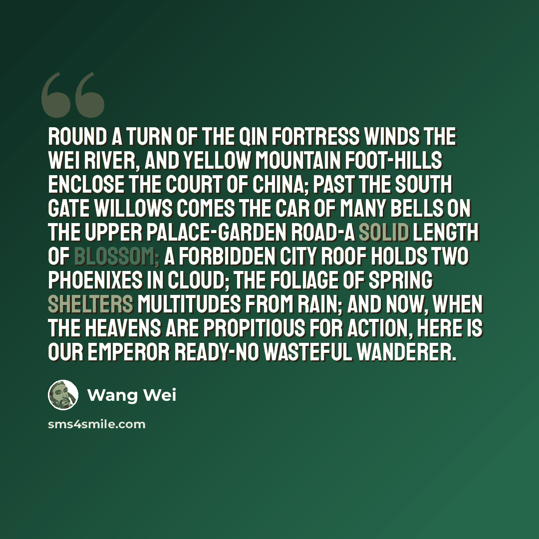 “Round a turn of the Qin Fortress winds the Wei River, And Yellow Mountain foot-hills enclose the Court of China; Past the South Gate willows comes the Car of Many Bells On the upper Palace-Garden Road-a solid length of blossom; A Forbidden City roof holds two phoenixes in cloud; The foliage of…” quote by Wang Wei