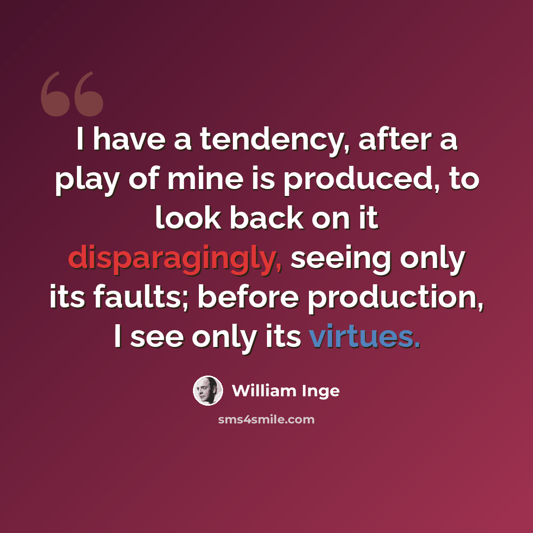 “I have a tendency, after a play of mine is produced, to look back on it disparagingly, seeing only its faults; before production, I see only its virtues.” quote by William Inge