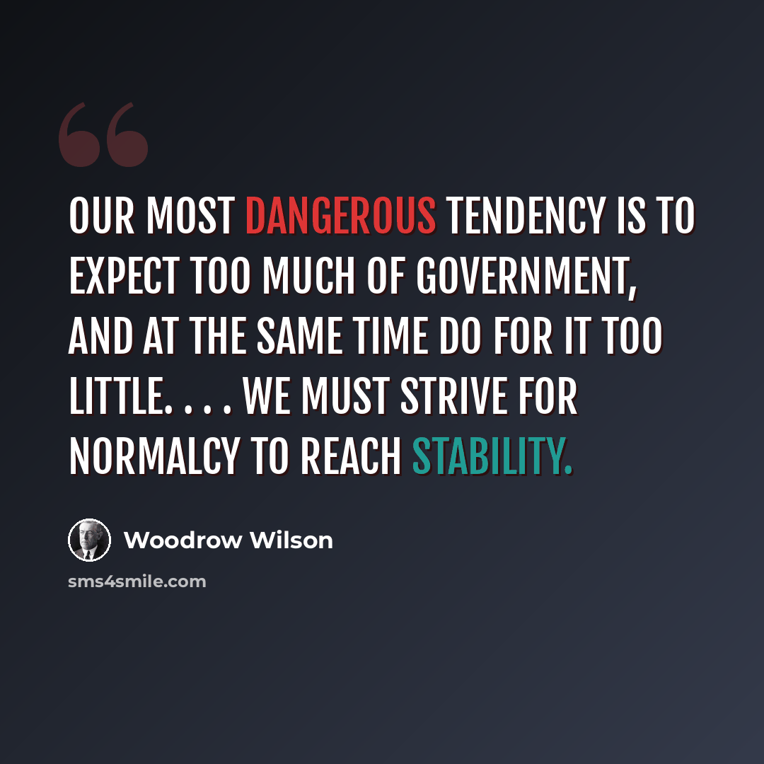 “Our most dangerous tendency is to expect too much of government, and at the same time do for it too little. . . . We must strive for normalcy to reach stability.” quote by Woodrow Wilson