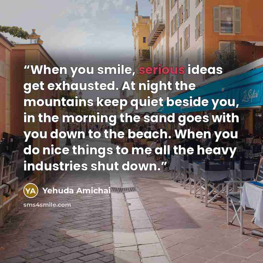 “When you smile, serious ideas get exhausted. At night the mountains keep quiet beside you, in the morning the sand goes with you down to the beach. When you do nice things to me all the heavy industries shut down.” quote by Yehuda Amichai