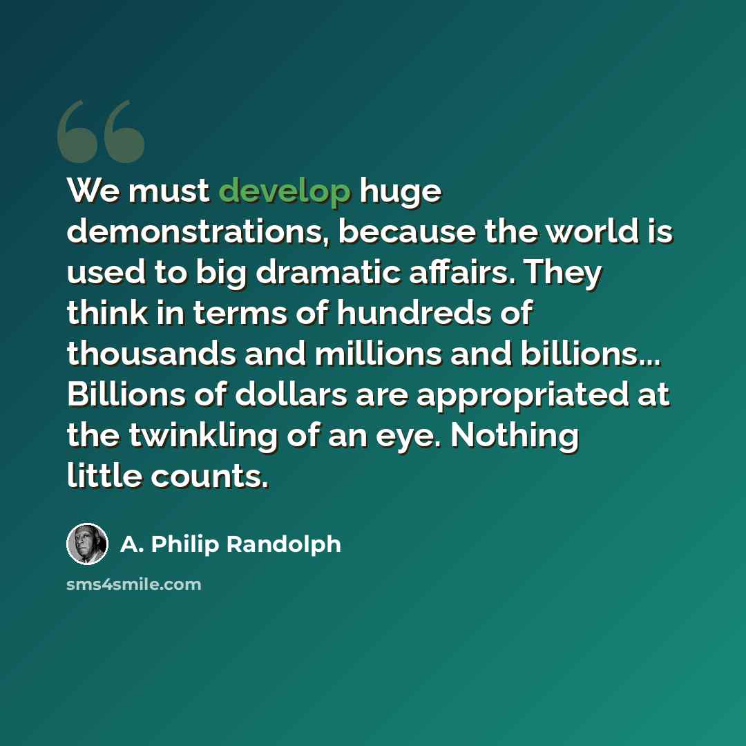 “We must develop huge demonstrations, because the world is used to big dramatic affairs. They think in terms of hundreds of thousands and millions and billions... Billions of dollars are appropriated at the twinkling of an eye. Nothing little counts.” quote by A. Philip Randolph