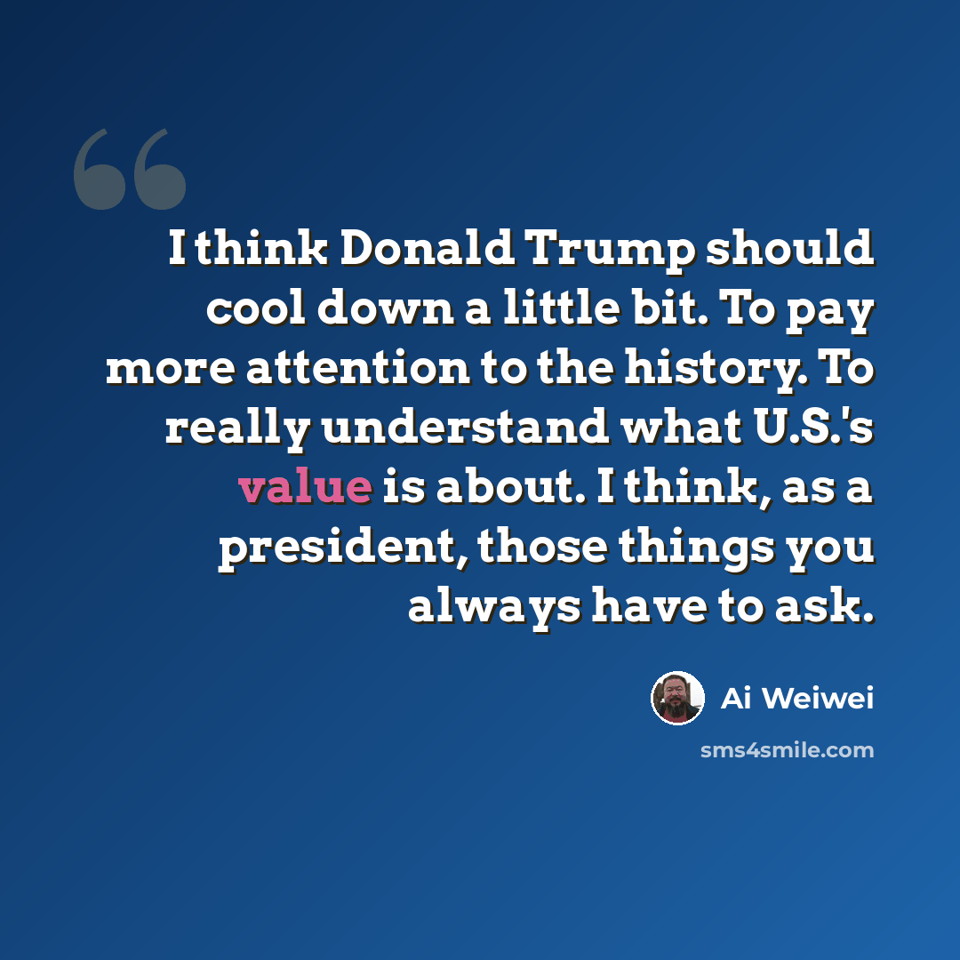“I think Donald Trump should cool down a little bit. To pay more attention to the history. To really understand what U.S.'s value is about. I think, as a president, those things you always have to ask.” quote by Ai Weiwei