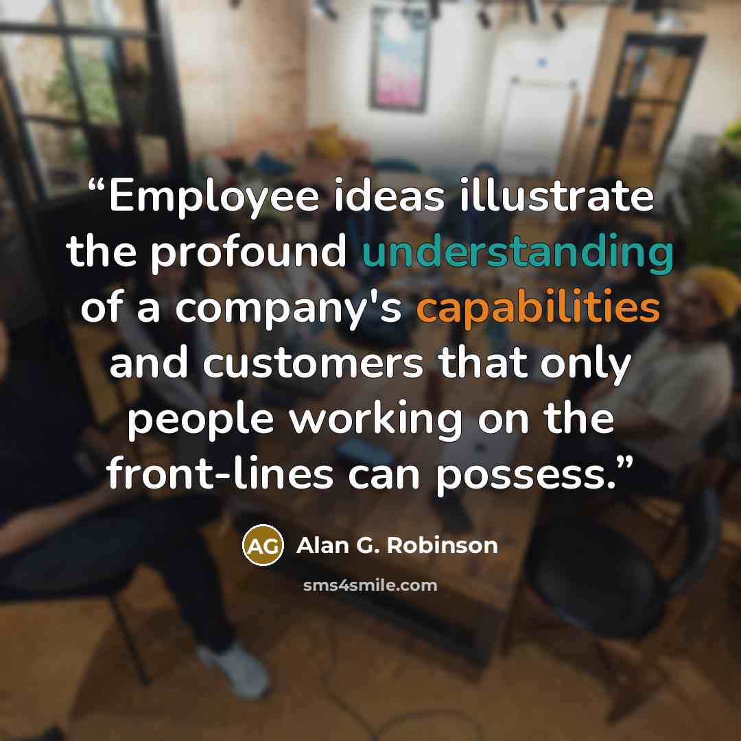 “Employee ideas illustrate the profound understanding of a company's capabilities and customers that only people working on the front-lines can possess.” quote by Alan G. Robinson