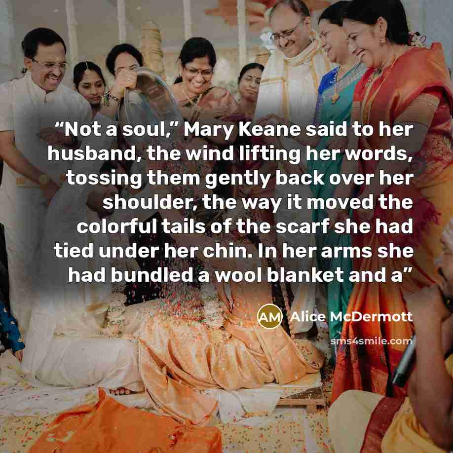 “Not a soul,” Mary Keane said to her husband, the wind lifting her words, tossing them gently back over her shoulder, the way it moved the colorful tails of the scarf she had tied under her chin. In her arms she had bundled a wool blanket and a” quote by Alice McDermott