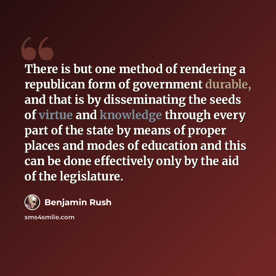 “There is but one method of rendering a republican form of government durable, and that is by disseminating the seeds of virtue and knowledge through every part of the state by means of proper places and modes of education and this can be done effectively only by the aid of the legislature.” quote by Benjamin Rush