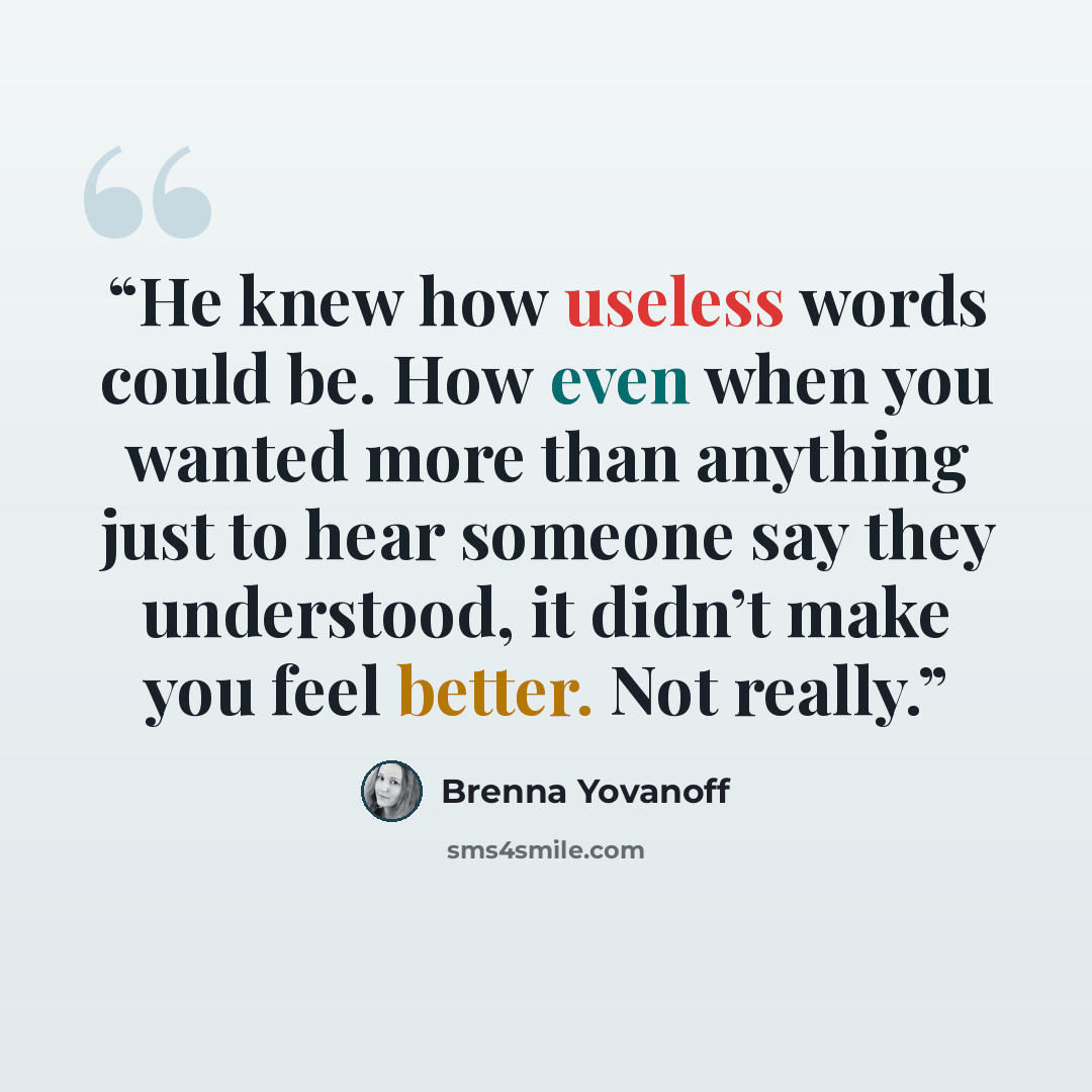 “He knew how useless words could be. How even when you wanted more than anything just to hear someone say they understood, it didn’t make you feel better. Not really.” quote by Brenna Yovanoff