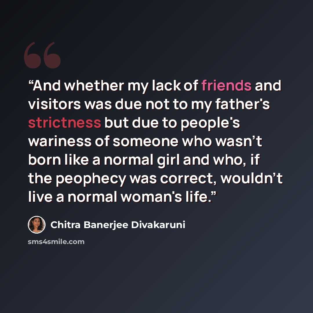 “And whether my lack of friends and visitors was due not to my father's strictness but due to people's wariness of someone who wasn't born like a normal girl and who, if the peophecy was correct, wouldn't live a normal woman's life.” quote by Chitra Banerjee Divakaruni