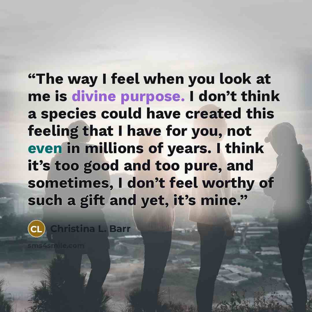 “The way I feel when you look at me is divine purpose. I don’t think a species could have created this feeling that I have for you, not even in millions of years. I think it’s too good and too pure, and sometimes, I don’t feel worthy of such a gift and yet, it’s mine.” quote by Christina L. Barr